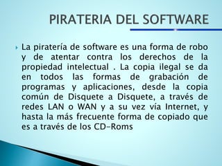  La piratería de software es una forma de robo
y de atentar contra los derechos de la
propiedad intelectual . La copia ilegal se da
en todos las formas de grabación de
programas y aplicaciones, desde la copia
común de Disquete a Disquete, a través de
redes LAN o WAN y a su vez vía Internet, y
hasta la más frecuente forma de copiado que
es a través de los CD-Roms
 