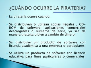  La piratería ocurre cuando:
 Se distribuyen o utilizan copias ilegales , CD-
ROM de software, aplicaciones comerciales
descargables o números de serie, ya sea de
manera gratuita o bien a cambio de dinero.
 Se distribuye un producto de software con
licencia académica a una empresa o particulares.
 Se utiliza un producto de software con licencia
educativa para fines particulares o comerciales.
 