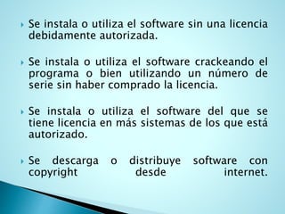  Se instala o utiliza el software sin una licencia
debidamente autorizada.
 Se instala o utiliza el software crackeando el
programa o bien utilizando un número de
serie sin haber comprado la licencia.
 Se instala o utiliza el software del que se
tiene licencia en más sistemas de los que está
autorizado.
 Se descarga o distribuye software con
copyright desde internet.
 