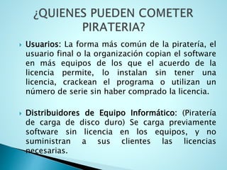  Usuarios: La forma más común de la piratería, el
usuario final o la organización copian el software
en más equipos de los que el acuerdo de la
licencia permite, lo instalan sin tener una
licencia, crackean el programa o utilizan un
número de serie sin haber comprado la licencia.
 Distribuidores de Equipo Informático: (Piratería
de carga de disco duro) Se carga previamente
software sin licencia en los equipos, y no
suministran a sus clientes las licencias
necesarias.
 