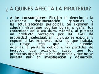  A los consumidores: Pierden el derecho a la
asistencia, documentación, garantías y
las actualizaciones periódicas. Se exponen a
adquirir virus que podrían borrar o dañar los
contenidos del disco duro. Además, al piratear
un producto protegido por las leyes de
propiedad intelectual, el individuo se expone, y
expone a las empresas para las que trabaja,
al riesgo legal que ello supone.
Además la piratería debido a las pérdidas de
ingresos que ocasiona, causa que los
productos originales suban de precio y que no se
invierta más en investigación y desarrollo.
 