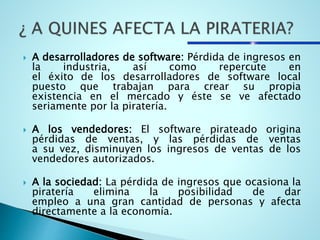  A desarrolladores de software: Pérdida de ingresos en
la industria, así como repercute en
el éxito de los desarrolladores de software local
puesto que trabajan para crear su propia
existencia en el mercado y éste se ve afectado
seriamente por la piratería.
 A los vendedores: El software pirateado origina
pérdidas de ventas, y las pérdidas de ventas
a su vez, disminuyen los ingresos de ventas de los
vendedores autorizados.
 A la sociedad: La pérdida de ingresos que ocasiona la
piratería elimina la posibilidad de dar
empleo a una gran cantidad de personas y afecta
directamente a la economía.
 