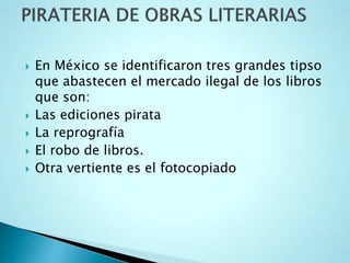  En México se identificaron tres grandes tipso
que abastecen el mercado ilegal de los libros
que son:
 Las ediciones pirata
 La reprografía
 El robo de libros.
 Otra vertiente es el fotocopiado
 