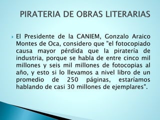  El Presidente de la CANIEM, Gonzalo Araico
Montes de Oca, considero que "el fotocopiado
causa mayor pérdida que la piratería de
industria, porque se habla de entre cinco mil
millones y seis mil millones de fotocopias al
año, y esto si lo llevamos a nivel libro de un
promedio de 250 páginas, estaríamos
hablando de casi 30 millones de ejemplares".
 