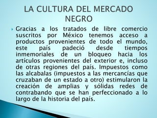  Gracias a los tratados de libre comercio
suscritos por México tenemos acceso a
productos provenientes de todo el mundo,
este país padeció desde tiempos
inmemoriales de un bloqueo hacia los
artículos provenientes del exterior e, incluso
de otras regiones del país. Impuestos como
las alcabalas (impuestos a las mercancías que
cruzaban de un estado a otro) estimularon la
creación de amplias y sólidas redes de
contrabando que se han perfeccionado a lo
largo de la historia del país.
 