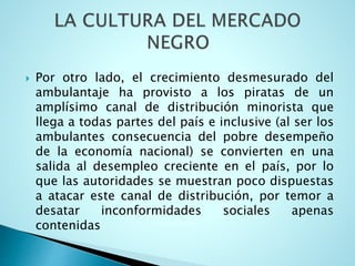  Por otro lado, el crecimiento desmesurado del
ambulantaje ha provisto a los piratas de un
amplísimo canal de distribución minorista que
llega a todas partes del país e inclusive (al ser los
ambulantes consecuencia del pobre desempeño
de la economía nacional) se convierten en una
salida al desempleo creciente en el país, por lo
que las autoridades se muestran poco dispuestas
a atacar este canal de distribución, por temor a
desatar inconformidades sociales apenas
contenidas
 