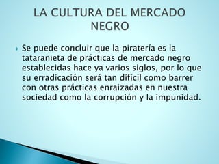  Se puede concluir que la piratería es la
tataranieta de prácticas de mercado negro
establecidas hace ya varios siglos, por lo que
su erradicación será tan difícil como barrer
con otras prácticas enraizadas en nuestra
sociedad como la corrupción y la impunidad.
 