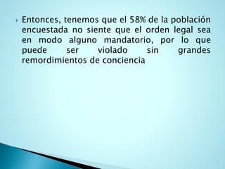  Entonces, tenemos que el 58% de la población
encuestada no siente que el orden legal sea
en modo alguno mandatorio, por lo que
puede ser violado sin grandes
remordimientos de conciencia
 