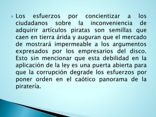  Los esfuerzos por concientizar a los
ciudadanos sobre la inconveniencia de
adquirir artículos piratas son semillas que
caen en tierra árida y auguran que el mercado
de mostrará impermeable a los argumentos
expresados por los empresarios del disco.
Esto sin mencionar que esta debilidad en la
aplicación de la ley es una puerta abierta para
que la corrupción degrade los esfuerzos por
poner orden en el caótico panorama de la
piratería.
 