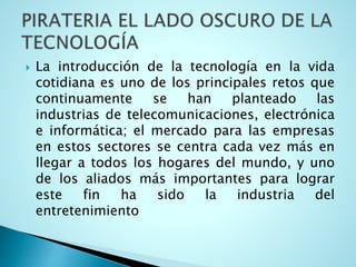  La introducción de la tecnología en la vida
cotidiana es uno de los principales retos que
continuamente se han planteado las
industrias de telecomunicaciones, electrónica
e informática; el mercado para las empresas
en estos sectores se centra cada vez más en
llegar a todos los hogares del mundo, y uno
de los aliados más importantes para lograr
este fin ha sido la industria del
entretenimiento
 