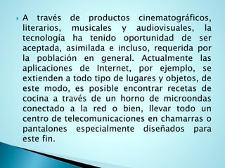  A través de productos cinematográficos,
literarios, musicales y audiovisuales, la
tecnología ha tenido oportunidad de ser
aceptada, asimilada e incluso, requerida por
la población en general. Actualmente las
aplicaciones de Internet, por ejemplo, se
extienden a todo tipo de lugares y objetos, de
este modo, es posible encontrar recetas de
cocina a través de un horno de microondas
conectado a la red o bien, llevar todo un
centro de telecomunicaciones en chamarras o
pantalones especialmente diseñados para
este fin.
 