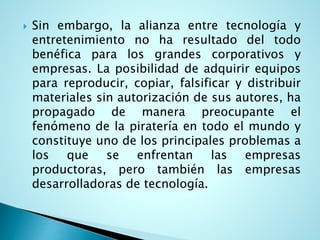  Sin embargo, la alianza entre tecnología y
entretenimiento no ha resultado del todo
benéfica para los grandes corporativos y
empresas. La posibilidad de adquirir equipos
para reproducir, copiar, falsificar y distribuir
materiales sin autorización de sus autores, ha
propagado de manera preocupante el
fenómeno de la piratería en todo el mundo y
constituye uno de los principales problemas a
los que se enfrentan las empresas
productoras, pero también las empresas
desarrolladoras de tecnología.
 