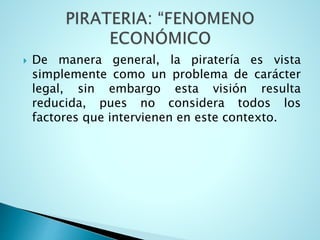 De manera general, la piratería es vista
simplemente como un problema de carácter
legal, sin embargo esta visión resulta
reducida, pues no considera todos los
factores que intervienen en este contexto.
 