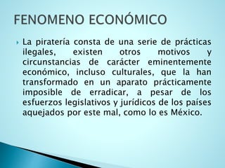  La piratería consta de una serie de prácticas
ilegales, existen otros motivos y
circunstancias de carácter eminentemente
económico, incluso culturales, que la han
transformado en un aparato prácticamente
imposible de erradicar, a pesar de los
esfuerzos legislativos y jurídicos de los países
aquejados por este mal, como lo es México.
 
