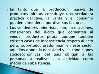  En tanto que la producción masiva de
productos piratas constituye una verdadera
práctica delictiva, la venta y el consumo
pueden entenderse por diversos factores.
 Los vendedores minoristas son, en ocasiones,
conscientes del ilícito que comenten al
vender productos pirata, aunque también
existen casos de inconsciencia respeto al acto
pero, sobretodo, predominan en este sector
aquellos donde la necesidad y las condiciones
socioeconómicas del país obligan a las
personas a realizar esta actividad como
medio de subsistencia.
 