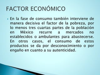  En la fase de consumo también interviene de
manera decisiva el factor de la pobreza, por
lo menos tres cuartas partes de la población
en México recurre a mercados no
establecidos o ambulantes para abastecerse.
En otros casos, el consumo de estos
productos se da por desconocimiento o por
engaño en cuanto a su autenticidad.
 