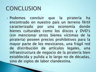 Podemos concluir que la piratería ha
encontrado en nuestro país un terreno fértil
caracterizado por una economía donde
bienes culturales como los discos y DVD's
(sin mencionar otros bienes víctimas de la
piratería) poseen precios prohibitivos para la
mayor parte de los mexicanos, una frágil red
de distribución de artículos legales, una
infraestructura de negocio de la piratería bien
establecida y pulida a lo largo no de décadas,
sino de siglos de labor clandestina.
 