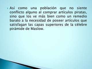  Así como una población que no siente
conflicto alguno al comprar artículos piratas,
sino que los ve más bien como un remedio
barato a la necesidad de poseer artículos que
satisfagan las capas superiores de la célebre
pirámide de Maslow.
 