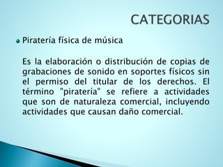 Piratería física de música
Es la elaboración o distribución de copias de
grabaciones de sonido en soportes físicos sin
el permiso del titular de los derechos. El
término "piratería" se refiere a actividades
que son de naturaleza comercial, incluyendo
actividades que causan daño comercial.
 