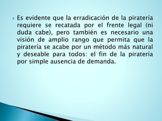  Es evidente que la erradicación de la piratería
requiere se recatada por el frente legal (ni
duda cabe), pero también es necesario una
visión de amplio rango que permita que la
piratería se acabe por un método más natural
y deseable para todos: el fin de la piratería
por simple ausencia de demanda.
 