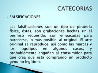  FALSIFICACIONES
Las falsificaciones son un tipo de piratería
física, éstas, son grabaciones hechas sin el
permiso requerido, son empacadas para
parecerse, lo más posible, al original. El arte
original se reproduce, así como las marcas y
los logotipos en algunos casos, y
probablemente engañen al consumidor para
que crea que está comprando un producto
genuino legítimo.
 