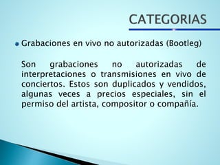 Grabaciones en vivo no autorizadas (Bootleg)
Son grabaciones no autorizadas de
interpretaciones o transmisiones en vivo de
conciertos. Estos son duplicados y vendidos,
algunas veces a precios especiales, sin el
permiso del artista, compositor o compañía.
 