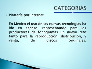  Piratería por Internet
En México el uso de las nuevas tecnologías ha
ido en asenso, representando para los
productores de fonogramas un nuevo reto
tanto para la reproducción, distribución, y
venta, de discos originales.
 