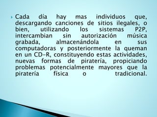  Cada día hay mas individuos que,
descargando canciones de sitios ilegales, o
bien, utilizando los sistemas P2P,
intercambian sin autorización música
grabada, almacenándola en sus
computadoras y posteriormente la queman
en un CD-R, constituyendo estas actividades,
nuevas formas de piratería, propiciando
problemas potencialmente mayores que la
piratería física o tradicional.
 