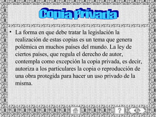 La forma en que debe tratar la legislación la realización de estas copias es un tema que genera polémica en muchos países del mundo. La ley de ciertos países, que regula el derecho de autor, contempla como excepción la copia privada, es decir, autoriza a los particulares la copia o reproducción de una obra protegida para hacer un uso privado de la misma. Copia Privada 