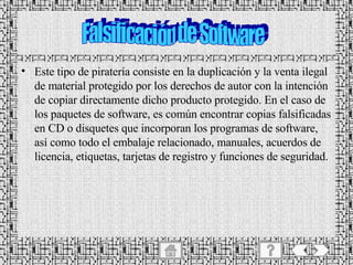 Este tipo de piratería consiste en la duplicación y la venta ilegal de material protegido por los derechos de autor con la intención de copiar directamente dicho producto protegido. En el caso de los paquetes de software, es común encontrar copias falsificadas en CD o disquetes que incorporan los programas de software, así como todo el embalaje relacionado, manuales, acuerdos de licencia, etiquetas, tarjetas de registro y funciones de seguridad. Falsificación de Software 