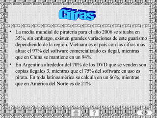 La media mundial de piratería para el año 2006 se situaba en 35%, sin embargo, existen grandes variaciones de este guarismo dependiendo de la región. Vietnam es el país con las cifras más altas: el 97% del software comercializado es ilegal, mientras que en China se mantiene en un 94%.  En Argentina alrededor del 70% de los DVD que se venden son copias ilegales 3, mientras que el 75% del software en uso es pirata. En toda latinoamérica se calcula en un 66%, mientras que en América del Norte es de 21% Cifras 