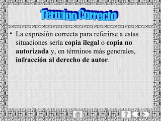 La expresión correcta para referirse a estas situaciones sería  copia ilegal  o  copia no autorizada  y, en términos más generales,  infracción al derecho de autor . Termino Correcto 