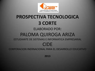 PROSPECTIVA TECNOLOGICA
3 CORTE
ELABORADO POR:

PALOMA QUIROGA ARIZA
ESTUDIANTE DE SISTEMAS E INFORMATICA EMPRESARIAL

CIDE
CORPORACION INERNACIONAL PARA EL DESARROLLO EDUCATIVO
2013

 