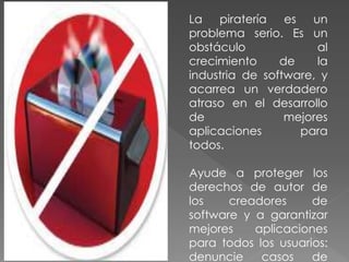 La piratería es un
problema serio. Es un
obstáculo al
crecimiento de la
industria de software, y
acarrea un verdadero
atraso en el desarrollo
de mejores
aplicaciones para
todos.
Ayude a proteger los
derechos de autor de
los creadores de
software y a garantizar
mejores aplicaciones
para todos los usuarios:
denuncie casos de
 