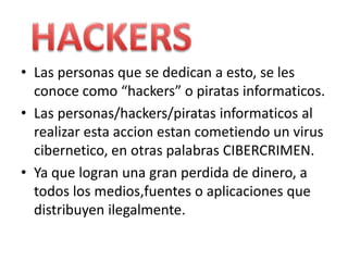 Las personas que se dedican a esto, se les conocecomo “hackers” o piratasinformaticos.Las personas/hackers/piratasinformaticos al realizarestaaccionestancometiendo un virus cibernetico, en otraspalabras CIBERCRIMEN.Yaquelogranuna gran perdida de dinero, a todos los medios,fuentes o aplicacionesquedistribuyenilegalmente.HACKERS