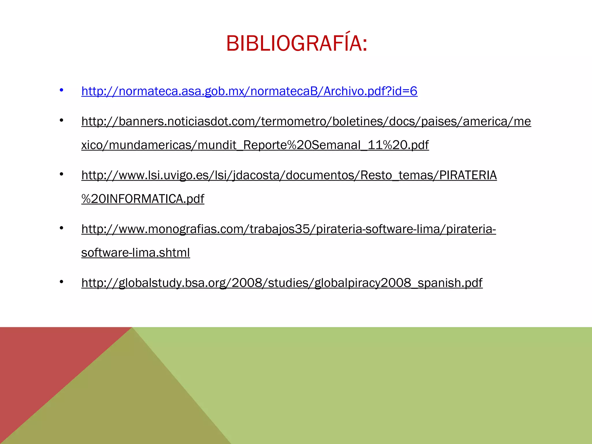 BIBLIOGRAFÍA:
•

http://normateca.asa.gob.mx/normatecaB/Archivo.pdf?id=6

•

http://banners.noticiasdot.com/termometro/boletines/docs/paises/america/me
xico/mundamericas/mundit_Reporte%20Semanal_11%20.pdf

•

http://www.lsi.uvigo.es/lsi/jdacosta/documentos/Resto_temas/PIRATERIA
%20INFORMATICA.pdf

•

http://www.monografias.com/trabajos35/pirateria-software-lima/pirateriasoftware-lima.shtml

•

http://globalstudy.bsa.org/2008/studies/globalpiracy2008_spanish.pdf

 