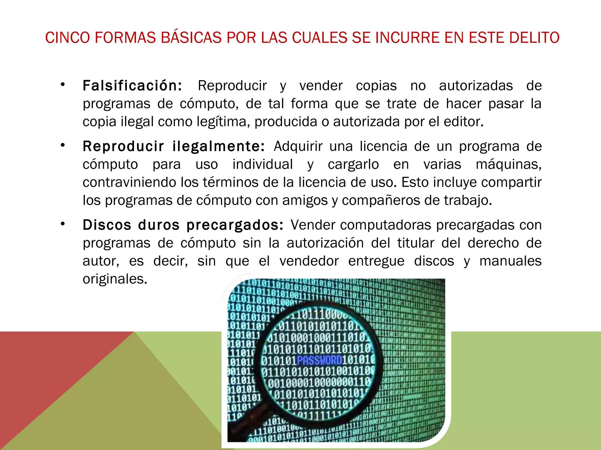 CINCO FORMAS BÁSICAS POR LAS CUALES SE INCURRE EN ESTE DELITO
•

Falsificación: Reproducir y vender copias no autorizadas de
programas de cómputo, de tal forma que se trate de hacer pasar la
copia ilegal como legítima, producida o autorizada por el editor.

•

Reproducir ilegalmente: Adquirir una licencia de un programa de
cómputo para uso individual y cargarlo en varias máquinas,
contraviniendo los términos de la licencia de uso. Esto incluye compartir
los programas de cómputo con amigos y compañeros de trabajo.

•

Discos duros precargados: Vender computadoras precargadas con
programas de cómputo sin la autorización del titular del derecho de
autor, es decir, sin que el vendedor entregue discos y manuales
originales.

 