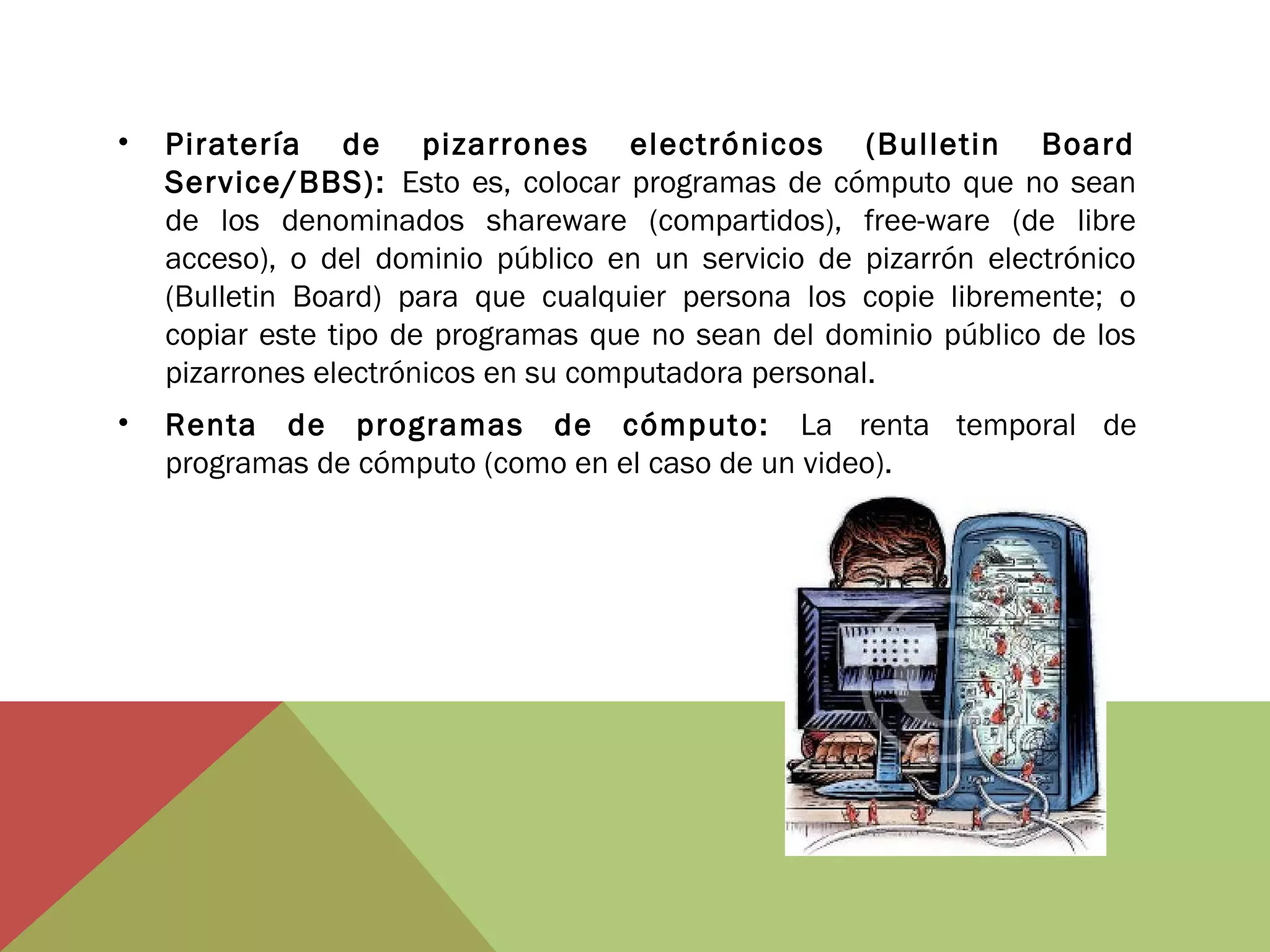 •

Piratería de pizarrones electrónicos (Bulletin Board
Service/BBS): Esto es, colocar programas de cómputo que no sean
de los denominados shareware (compartidos), free-ware (de libre
acceso), o del dominio público en un servicio de pizarrón electrónico
(Bulletin Board) para que cualquier persona los copie libremente; o
copiar este tipo de programas que no sean del dominio público de los
pizarrones electrónicos en su computadora personal.

•

Renta de programas de cómputo: La renta temporal de
programas de cómputo (como en el caso de un video).

 