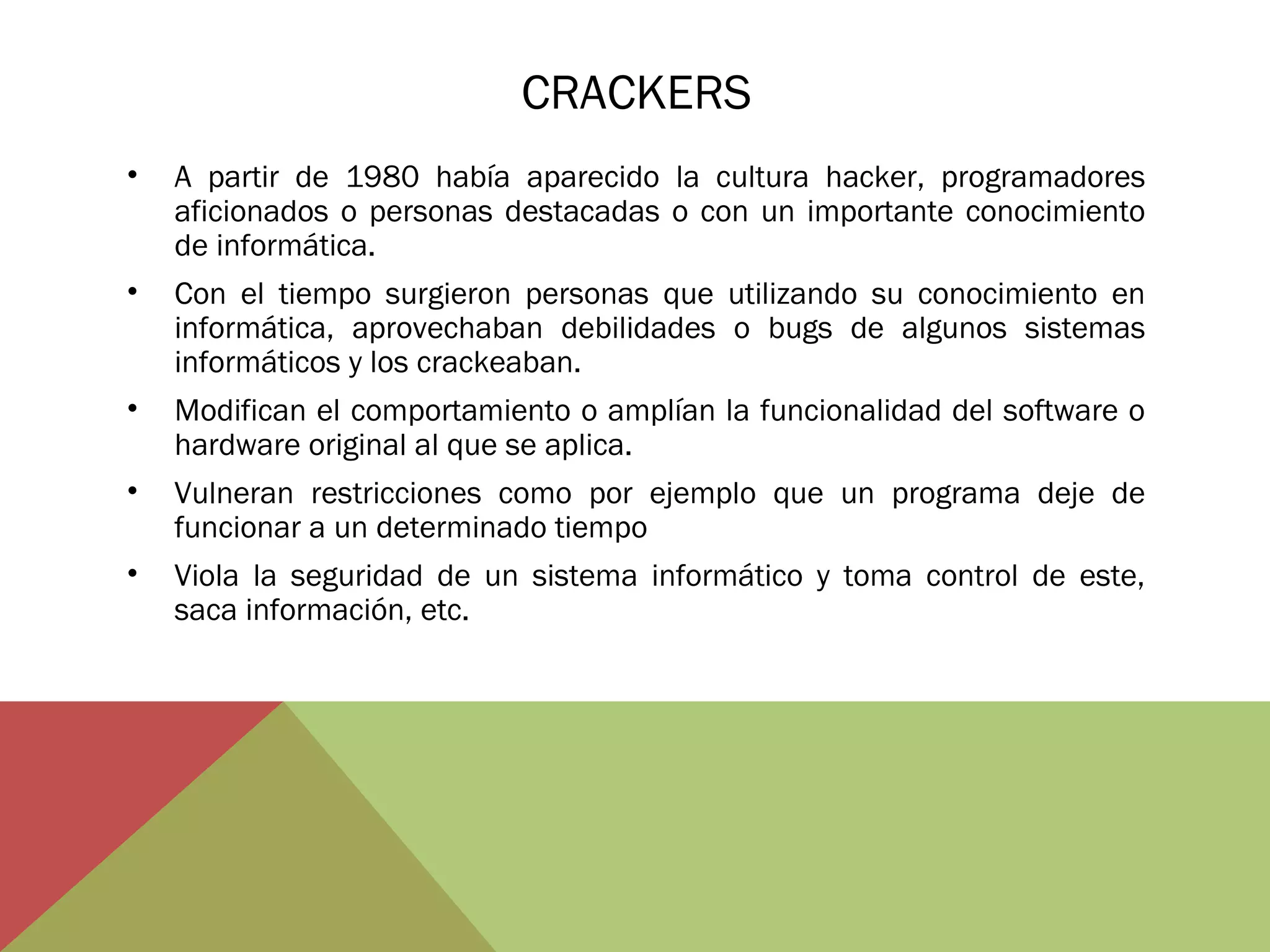 CRACKERS
•

A partir de 1980 había aparecido la cultura hacker, programadores
aficionados o personas destacadas o con un importante conocimiento
de informática.

•

Con el tiempo surgieron personas que utilizando su conocimiento en
informática, aprovechaban debilidades o bugs de algunos sistemas
informáticos y los crackeaban.

•

Modifican el comportamiento o amplían la funcionalidad del software o
hardware original al que se aplica.

•

Vulneran restricciones como por ejemplo que un programa deje de
funcionar a un determinado tiempo

•

Viola la seguridad de un sistema informático y toma control de este,
saca información, etc.

 