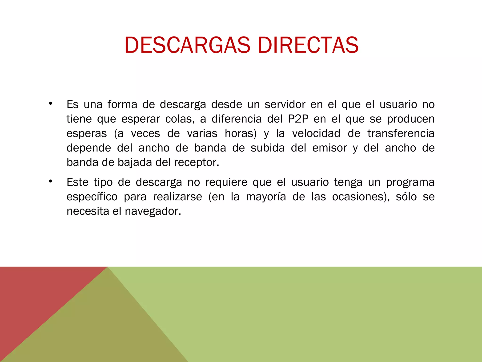 DESCARGAS DIRECTAS
•

Es una forma de descarga desde un servidor en el que el usuario no
tiene que esperar colas, a diferencia del P2P en el que se producen
esperas (a veces de varias horas) y la velocidad de transferencia
depende del ancho de banda de subida del emisor y del ancho de
banda de bajada del receptor.

•

Este tipo de descarga no requiere que el usuario tenga un programa
específico para realizarse (en la mayoría de las ocasiones), sólo se
necesita el navegador.

 