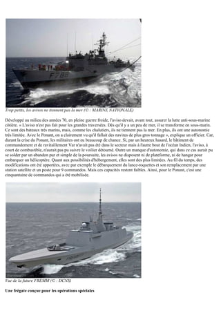 Trop petits, les avisos ne tiennent pas la mer (© : MARINE NATIONALE)
Développé au milieu des années 70, en pleine guerre froide, l'aviso devait, avant tout, assurer la lutte anti-sous-marine
côtière. « L'aviso n'est pas fait pour les grandes traversées. Dès qu'il y a un peu de mer, il se transforme en sous-marin.
Ce sont des bateaux très marins, mais, comme les chalutiers, ils ne tiennent pas la mer. En plus, ils ont une autonomie
très limitée. Avec le Ponant, on a clairement vu qu'il fallait des navires de plus gros tonnage », explique un officier. Car,
durant la crise du Ponant, les militaires ont eu beaucoup de chance. Si, par un heureux hasard, le bâtiment de
commandement et de ravitaillement Var n'avait pas été dans le secteur mais à l'autre bout de l'océan Indien, l'aviso, à
court de combustible, n'aurait pas pu suivre le voilier détourné. Outre un manque d'autonomie, qui dans ce cas aurait pu
se solder par un abandon pur et simple de la poursuite, les avisos ne disposent ni de plateforme, ni de hangar pour
embarquer un hélicoptère. Quant aux possibilités d'hébergement, elles sont des plus limitées. Au fil du temps, des
modifications ont été apportées, avec par exemple le débarquement du lance-roquettes et son remplacement par une
station satellite et un poste pour 9 commandos. Mais ces capacités restent faibles. Ainsi, pour le Ponant, c'est une
cinquantaine de commandos qui a été mobilisée.
Vue de la future FREMM (© : DCNS)
Une frégate conçue pour les opérations spéciales
 