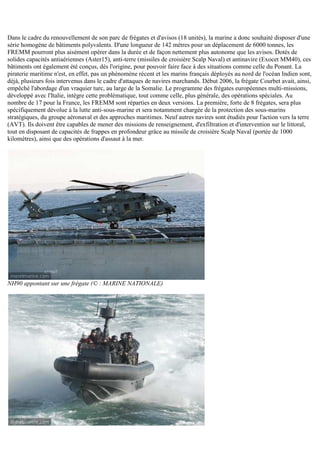 Dans le cadre du renouvellement de son parc de frégates et d'avisos (18 unités), la marine a donc souhaité disposer d'une
série homogène de bâtiments polyvalents. D'une longueur de 142 mètres pour un déplacement de 6000 tonnes, les
FREMM pourront plus aisément opérer dans la durée et de façon nettement plus autonome que les avisos. Dotés de
solides capacités antiaériennes (Aster15), anti-terre (missiles de croisière Scalp Naval) et antinavire (Exocet MM40), ces
bâtiments ont également été conçus, dès l'origine, pour pouvoir faire face à des situations comme celle du Ponant. La
piraterie maritime n'est, en effet, pas un phénomène récent et les marins français déployés au nord de l'océan Indien sont,
déjà, plusieurs fois intervenus dans le cadre d'attaques de navires marchands. Début 2006, la frégate Courbet avait, ainsi,
empêché l'abordage d'un vraquier turc, au large de la Somalie. Le programme des frégates européennes multi-missions,
développé avec l'Italie, intègre cette problématique, tout comme celle, plus générale, des opérations spéciales. Au
nombre de 17 pour la France, les FREMM sont réparties en deux versions. La première, forte de 8 frégates, sera plus
spécifiquement dévolue à la lutte anti-sous-marine et sera notamment chargée de la protection des sous-marins
stratégiques, du groupe aéronaval et des approches maritimes. Neuf autres navires sont étudiés pour l'action vers la terre
(AVT). Ils doivent être capables de mener des missions de renseignement, d'exfiltration et d'intervention sur le littoral,
tout en disposant de capacités de frappes en profondeur grâce au missile de croisière Scalp Naval (portée de 1000
kilomètres), ainsi que des opérations d'assaut à la mer.
NH90 appontant sur une frégate (© : MARINE NATIONALE)
 