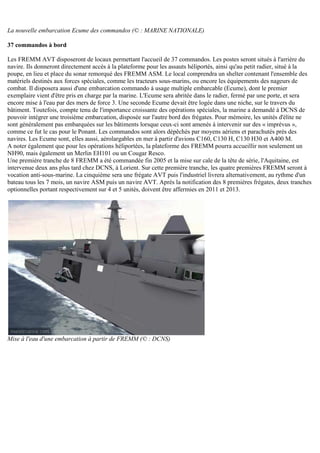 La nouvelle embarcation Ecume des commandos (© : MARINE NATIONALE)
37 commandos à bord
Les FREMM AVT disposeront de locaux permettant l'accueil de 37 commandos. Les postes seront situés à l'arrière du
navire. Ils donneront directement accès à la plateforme pour les assauts héliportés, ainsi qu'au petit radier, situé à la
poupe, en lieu et place du sonar remorqué des FREMM ASM. Le local comprendra un shelter contenant l'ensemble des
matériels destinés aux forces spéciales, comme les tracteurs sous-marins, ou encore les équipements des nageurs de
combat. Il disposera aussi d'une embarcation commando à usage multiple embarcable (Ecume), dont le premier
exemplaire vient d'être pris en charge par la marine. L'Ecume sera abritée dans le radier, fermé par une porte, et sera
encore mise à l'eau par des mers de force 3. Une seconde Ecume devait être logée dans une niche, sur le travers du
bâtiment. Toutefois, compte tenu de l'importance croissante des opérations spéciales, la marine a demandé à DCNS de
pouvoir intégrer une troisième embarcation, disposée sur l'autre bord des frégates. Pour mémoire, les unités d'élite ne
sont généralement pas embarquées sur les bâtiments lorsque ceux-ci sont amenés à intervenir sur des « imprévus »,
comme ce fut le cas pour le Ponant. Les commandos sont alors dépêchés par moyens aériens et parachutés près des
navires. Les Ecume sont, elles aussi, aérolargables en mer à partir d'avions C160, C130 H, C130 H30 et A400 M.
A noter également que pour les opérations héliportées, la plateforme des FREMM pourra accueillir non seulement un
NH90, mais également un Merlin EH101 ou un Cougar Resco.
Une première tranche de 8 FREMM a été commandée fin 2005 et la mise sur cale de la tête de série, l'Aquitaine, est
intervenue deux ans plus tard chez DCNS, à Lorient. Sur cette première tranche, les quatre premières FREMM seront à
vocation anti-sous-marine. La cinquième sera une frégate AVT puis l'industriel livrera alternativement, au rythme d'un
bateau tous les 7 mois, un navire ASM puis un navire AVT. Après la notification des 8 premières frégates, deux tranches
optionnelles portant respectivement sur 4 et 5 unités, doivent être affermies en 2011 et 2013.
Mise à l'eau d'une embarcation à partir de FREMM (© : DCNS)
 