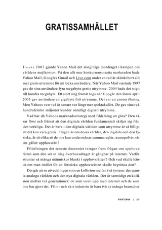 GRATISSAMHÄLLET
I M A R S 2007 gjorde Yahoo Mail det slutgiltiga motdraget i kampen om
världens mejlkonton. På den allt mer konkurrensutsatta marknaden hade
Yahoo Mail, Googles Gmail och Live.com under en rad år skänkt bort allt
mer gratis utrymme för att locka användare. När Yahoo Mail startade 1997
gav de sina användare fyra megabyte gratis utrymme. 2004 hade det stigit
till hundra megabyte. Ett stort steg framåt togs när Google den första april
2005 gav användare en gigabyte fritt utrymme. Det var en enorm ökning.
Men Yahoos svar två år senare var långt mer spektakulärt. De gav sina två-
hundrafemtio miljoner kunder oändligt digitalt utrymme.
Vad har då Yahoos marknadsstrategi med fildelning att göra? Den vi-
sar först och främst att den digitala världen fundamentalt skiljer sig från
den verkliga. Det är bara i den digitala världen som utrymme är så billigt
att det kan vara gratis. Frågan är om dessa världar, den digitala och den fy-
siska, är så olika att de inte kan underordnas samma regler, exempelvis när
det gäller upphovsrätt?
Fildelningen det senaste decenniet tvingar fram frågan om upphovs-
rätten som den ser ut idag överhuvudtaget är gångbar på internet. Varför
struntar så många människor blankt i upphovsrätten? Och vad skulle hän-
da om man istället för att förstärka upphovsrätten skulle begränsa den?
Det går att se utvecklingen som en kollision mellan två system: den gam-
la analoga världen och den nya digitala världen. Det är samtidigt en kolli-
sion mellan två generationer: de som vuxit upp med internet och de som
inte har gjort det. Film- och skivindustrin är bara två av många branscher
PIRATERNA | 205
 