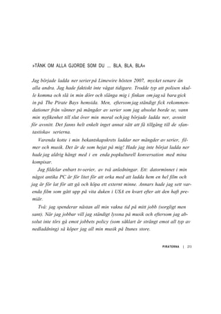 »TÄNK OM ALLA GJORDE SOM DU ... BLA, BLA, BLA«
Jag började ladda ner serier på Limewire hösten 2007, mycket senare än
alla andra. Jag hade faktiskt inte vågat tidigare. Trodde typ att polisen skul-
le komma och slå in min dörr och slänga mig i finkan om jag så bara gick
in på The Pirate Bays hemsida. Men, eftersom jag ständigt fick rekommen-
dationer från vänner på mängder av serier som jag absolut borde se, vann
min nyfikenhet till slut över min moral och jag började ladda ner, avsnitt
för avsnitt. Det fanns helt enkelt inget annat sätt att få tillgång till de »fan-
tastiska« serierna.
Varenda kotte i min bekantskapskrets laddar ner mängder av serier, fil-
mer och musik. Det är de som hejat på mig! Hade jag inte börjat ladda ner
hade jag aldrig hängt med i en enda popkulturell konversation med mina
kompisar.
Jag fildelar enbart tv-serier, av två anledningar. Ett: datorminnet i min
något antika PC är för litet för att orka med att ladda hem en hel film och
jag är för lat för att gå och köpa ett externt minne. Annars hade jag sett var-
enda film som gått upp på vita duken i USA en kvart efter att den haft pre-
miär.
Två: jag spenderar nästan all min vakna tid på mitt jobb (sorgligt men
sant). När jag jobbar vill jag ständigt lyssna på musik och eftersom jag ab-
solut inte törs gå emot jobbets policy (som såklart är strängt emot all typ av
nedladdning) så köper jag all min musik på Itunes store.
PIRATERNA | 213
 