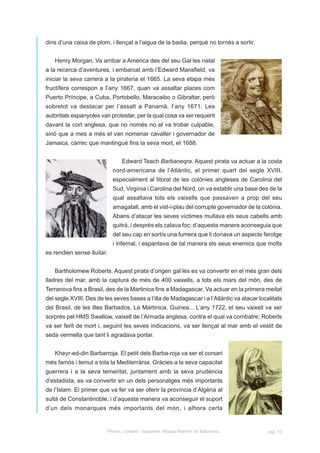 dins d’una caixa de plom, i llençat a l’aigua de la badia, perquè no tornés a sortir.


   Henry Morgan. Va arribar a Amèrica des del seu Gal·les natal
a la recerca d’aventures, i embarcat amb l’Edward Mansfield, va
iniciar la seva carrera a la pirateria el 1665. La seva etapa més
fructífera correspon a I’any 1667, quan va assaltar places com
Puerto Príncipe, a Cuba, Portobello, Maracaibo o Gibraltar, però
sobretot va destacar per l’assalt a Panamà, I’any 1671. Les
autoritats espanyoles van protestar, per la qual cosa va ser requerit
davant la cort anglesa, que no només no el va trobar culpable,
sinó que a mes a més el van nomenar cavaller i governador de
Jamaica, càrrec que mantingué fins la seva mort, eI 1688.


                                Edward Teach Barbaneqra. Aquest pirata va actuar a la costa
                            nord-americana de l’Atlàntic, el primer quart del segle XVIII,
                            especialment al litoral de les colònies angleses de Carolina del
                            Sud, Virgínia i Carolina del Nord, on va establir una base des de la
                            qual assaltava tots els vaixells que passaven a prop del seu
                            amagatall, amb el vist-i-plau del corrupte governador de la colònia.
                            Abans d’atacar les seves víctimes mullava els seus cabells amb
                            quitrà, i després els calava foc; d’aquesta manera aconseguia que
                            del seu cap en sortís una fumera que li donava un aspecte ferotge
                            i infernal, i espantava de tal manera els seus enemics que molts
es rendien sense lluitar.


   Bartholomew Roberts. Aquest pirata d’origen gal·lès es va convertir en el més gran dels
lladres del mar, amb la captura de més de 400 vaixells, a tots els mars del món, des de
Terranova fins a Brasil, des de la Martinica fins a Madagascar. Va actuar en la primera meitat
del segle XVIII. Des de les seves bases a l’illa de Madagascar i a l’Atlàntic va atacar localitats
del Brasil, de les illes Barbados, La Martinica, Guinea... L’any 1722, el seu vaixell va ser
sorprès pel HMS Swallow, vaixell de l’Armada anglesa, contra el qual va combatre; Roberts
va ser ferit de mort i, seguint les seves indicacions, va ser llençat al mar amb el vestit de
seda vermella que tant li agradava portar.


   Kheyr-ed-din Barbarroja. El petit dels Barba-roja va ser el corsari
més famós i temut a tota la Mediterrània. Gràcies a la seva capacitat
guerrera i a la seva temeritat, juntament amb la seva prudència
d’estadista, es va convertir en un dels personatges més importants
de l’Islam. El primer que va fer va ser oferir la província d’Algèria al
sultà de Constantinoble, i d’aquesta manera va aconseguir el suport
d’un dels monarques més importants del món, i alhora certa


                         Pirates, corsaris i bucaners. Museu Marítim de Barcelona.          pàg. 10
 