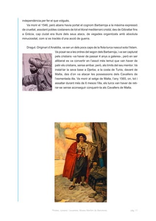 independència per fer el que volgués.
   Va morir el 1546, però abans havia portat el cognom Barbarroja a la màxima expressió
de crueltat, assolant pobles costaners de tot el litoral mediterrani cristià; des de Gibraltar fins
a Grècia, cap ciutat era lliure dels seus atacs, de vegades organitzats amb absoluta
minuciositat, com si es tractés d’una acció de guerra.


   Dragut. Originari d’Anatòlia, va ser un dels pocs caps de la flota turca nascut sota l’Islam.
                            Va posar-se a les ordres del segon dels Barbarroja, i va ser capturat
                            pels cristians -va haver de passar 4 anys a galeres-, però en ser
                            alliberat es va convertir en l’assot més temut que van haver de
                            patir els cristians, sense arribar, però, als límits del seu mentor. Va
                            instal·lar la seva base a Djerba, a la costa de Tunis, davant de
                            Malta, des d’on va atacar les possessions dels Cavallers de
                            l’esmentada illa. Va morir al setge de Malta, l’any 1565, on, tot i
                            assaltar durant més de 6 mesos l’illa, els turcs van haver de reti-
                            rar-se sense aconseguir conquerir-la als Cavallers de Malta.




                         Pirates, corsaris i bucaners. Museu Marítim de Barcelona.           pàg. 11
 