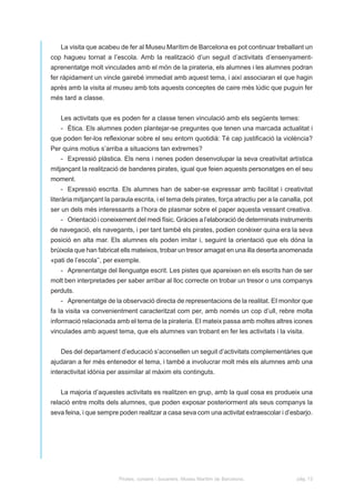 La visita que acabeu de fer al Museu Marítim de Barcelona es pot continuar treballant un
cop hagueu tornat a l’escola. Amb la realització d’un seguit d’activitats d’ensenyament-
aprenentatge molt vinculades amb el món de la pirateria, els alumnes i les alumnes podran
fer ràpidament un vincle gairebé immediat amb aquest tema, i així associaran el que hagin
après amb la visita al museu amb tots aquests conceptes de caire més lúdic que puguin fer
més tard a classe.


   Les activitats que es poden fer a classe tenen vinculació amb els següents temes:
   - Ètica. Els alumnes poden plantejar-se preguntes que tenen una marcada actualitat i
que poden fer-los reflexionar sobre el seu entorn quotidià: Té cap justificació la violència?
Per quins motius s’arriba a situacions tan extremes?
   - Expressió plàstica. Els nens i nenes poden desenvolupar la seva creativitat artística
mitjançant la realització de banderes pirates, igual que feien aquests personatges en el seu
moment.
   - Expressió escrita. Els alumnes han de saber-se expressar amb facilitat i creativitat
literària mitjançant la paraula escrita, i el tema dels pirates, força atractiu per a la canalla, pot
ser un dels més interessants a l’hora de plasmar sobre el paper aquesta vessant creativa.
   - Orientació i coneixement del medi físic. Gràcies a l’elaboració de determinats instruments
de navegació, els navegants, i per tant també els pirates, podien conèixer quina era la seva
posició en alta mar. Els alumnes els poden imitar i, seguint la orientació que els dóna la
brúixola que han fabricat ells mateixos, trobar un tresor amagat en una illa deserta anomenada
«pati de l’escola’’, per exemple.
   - Aprenentatge del llenguatge escrit. Les pistes que apareixen en els escrits han de ser
molt ben interpretades per saber arribar al lloc correcte on trobar un tresor o uns companys
perduts.
   - Aprenentatge de la observació directa de representacions de la realitat. EI monitor que
fa la visita va convenientment caracteritzat com per, amb només un cop d’ull, rebre molta
informació relacionada amb el tema de la pirateria. EI mateix passa amb moltes altres icones
vinculades amb aquest tema, que els alumnes van trobant en fer les activitats i la visita.


   Des del departament d’educació s’aconsellen un seguit d’activitats complementàries que
ajudaran a fer més entenedor el tema, i també a involucrar molt més els alumnes amb una
interactivitat idònia per assimilar al màxim els continguts.


   La majoria d’aquestes activitats es realitzen en grup, amb la qual cosa es produeix una
relació entre molts dels alumnes, que poden exposar posteriorment als seus companys la
seva feina, i que sempre poden realitzar a casa seva com una activitat extraescolar i d’esbarjo.




                          Pirates, corsaris i bucaners. Museu Marítim de Barcelona.           pàg. 13
 