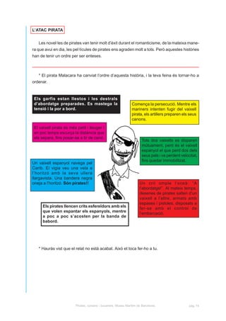 L’ATAC PIRATA


   Les novel·les de pirates van tenir molt d’èxit durant el romanticisme, de la mateixa mane-
ra que avui en dia, les pel·lícules de pirates ens agraden molt a tots. Però aquestes històries
han de tenir un ordre per ser enteses.



   * El pirata Malacara ha canviat l’ordre d’aquesta història, i la teva feina és tornar-ho a
ordenar.



 Els garfis estan llestos i les destrals
 d’abordatge preparades. Es mastega la                           Comença la persecució. Mentre els
 tensió i la por a bord.                                         mariners intenten fugir del vaixell
                                                                 pirata, els artillers preparen els seus
                                                                 canons.

 El vaixell pirata és més petit i lleuger i
 en poc temps escurça la distància que
 els separa, fins posar-se a tir de canó.
                                                                        Tots dos vaixells es disparen
                                                                        mútuament, però és el vaixell
                                                                        espanyol el que perd dos dels
                                                                        seus pals i va perdent velocitat,
                                                                        fins quedar immobilitzat.
Un vaixell espanyol navega pel
Carib. El vigia veu una vela a
l’horitzó amb la seva ullera
llargavista. Una bandera negra
oneja a l’horitzó. Són pirates!!                                      Un crit omple l’oceà: “A
                                                                      l’abordatge!”. Al mateix temps,
                                                                      desenes de pirates salten d’un
                                                                      vaixell a l’altre, armats amb
                                                                      espases i pistoles, disposats a
      Els pirates llencen crits esfereïdors amb els
                                                                      fer-se amb el control de
      que volen espantar els espanyols, mentre
                                                                      l’embarcació.
      a poc a poc s’acosten per la banda de
      babord.




   * Hauràs vist que el relat no està acabat. Això et toca fer-ho a tu.




                         Pirates, corsaris i bucaners. Museu Marítim de Barcelona.                  pàg. 14
 