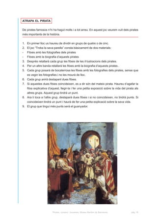 ATRAPA EL PIRATA


De pirates famosos n’hi ha hagut molts i a tot arreu. En aquest joc veurem vuit dels pirates
més importants de la història.


1. En primer lloc us haureu de dividir en grups de quatre o de cinc.
2. El joc “Troba la seva parella” consta bàsicament de dos materials:
-   Fitxes amb les fotografies dels pirates
-   Fitxes amb la biografia d’aquests pirates
3. Després retallarà cada grup les fitxes de les il·lustracions dels pirates.
4. Per un altre banda retallarà les fitxes amb la biografia d’aquests pirates .
5. Cada grup posarà de bocaterrosa les fitxes amb les fotografies dels pirates, sense que
    es vegin les fotografies i no les mourà de lloc.
6. Cada grup anirà destapant dues fitxes.
7. Si aquestes dues fitxes coincideixen, es a dir són del mateix pirata. Haureu d’agafar la
    fitxa explicativa d’aquest, llegir-la i fer una petita exposició sobre la vida del pirata als
    altres grups. Aquest grup tindrà un punt.
8. Ara li toca a l’altre grup, destaparà dues fitxes i si no coincideixen, no tindrà punts. Si
    coincideixen tindrà un punt i haurà de fer una petita explicació sobre la seva vida.
9. El grup que tingui més punts serà el guanyador.




                         Pirates, corsaris i bucaners. Museu Marítim de Barcelona.         pàg. 16
 